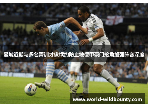 曼城近期与多名青训才俊续约防止被德甲豪门挖角加强阵容深度